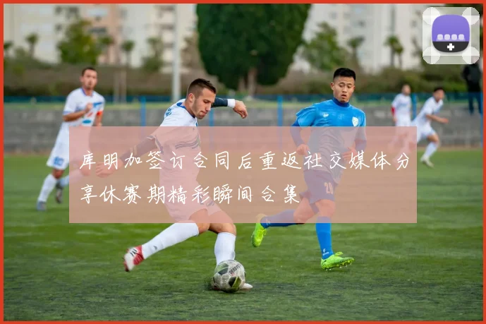 库明加签订合同后重返社交媒体分享休赛期精彩瞬间合集