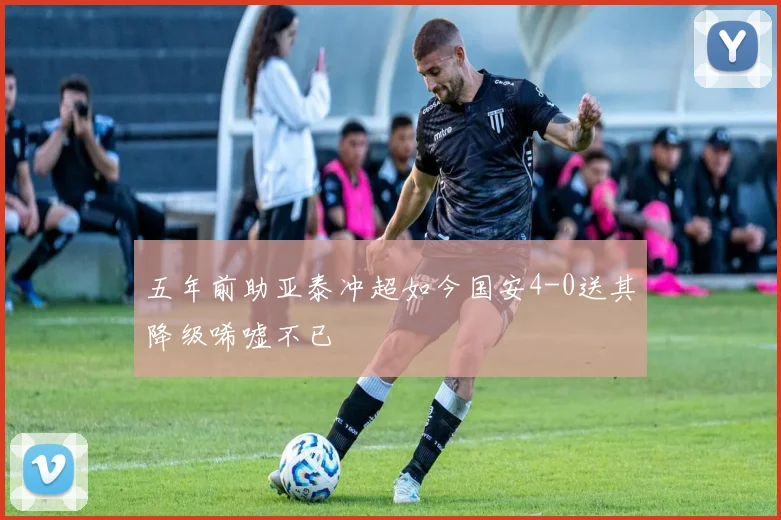 五年前助亚泰冲超如今国安4-0送其降级唏嘘不已