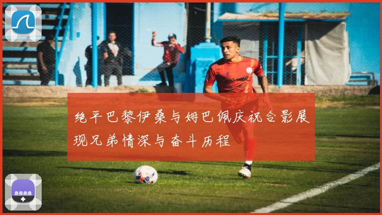 绝平巴黎伊桑与姆巴佩庆祝合影展现兄弟情深与奋斗历程