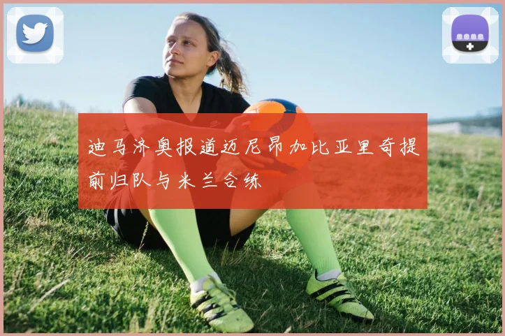 迪马济奥报道迈尼昂加比亚里奇提前归队与米兰合练
