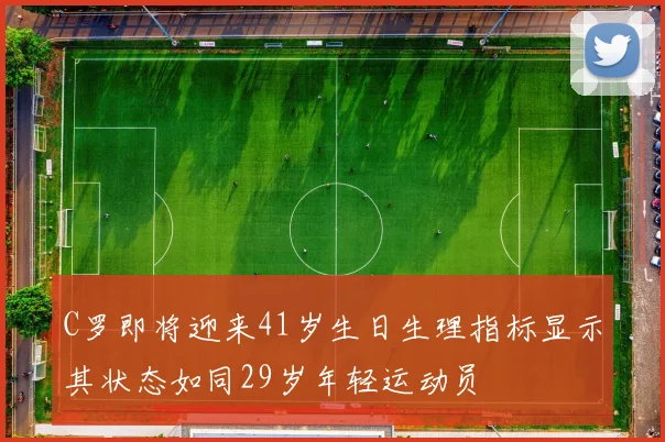 C罗即将迎来41岁生日生理指标显示其状态如同29岁年轻运动员