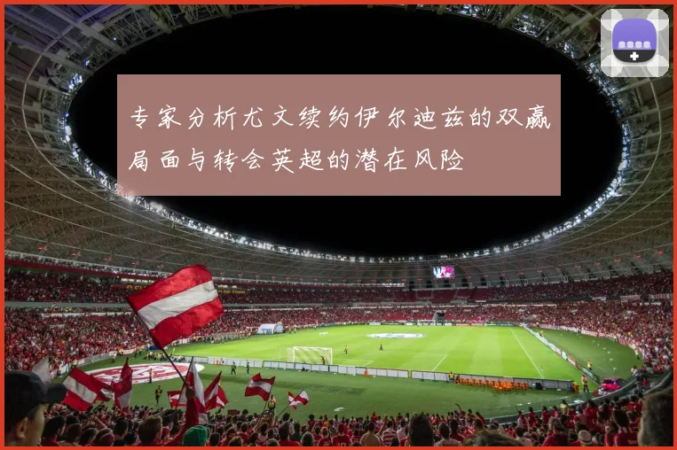 专家分析尤文续约伊尔迪兹的双赢局面与转会英超的潜在风险