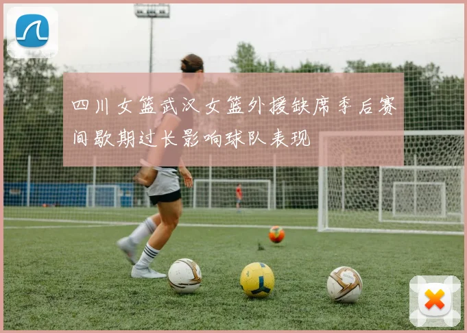 四川女篮武汉女篮外援缺席季后赛间歇期过长影响球队表现