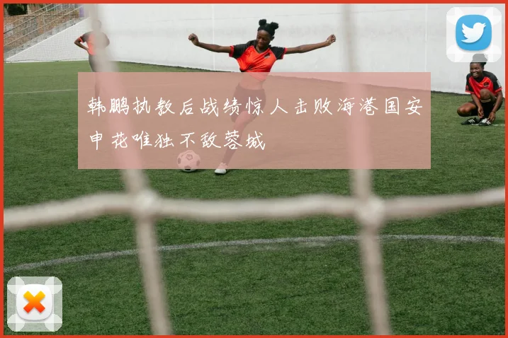 韩鹏执教后战绩惊人击败海港国安申花唯独不敌蓉城