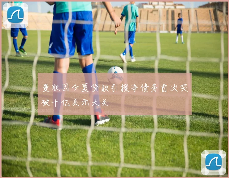 曼联因今夏贷款引援净债务首次突破十亿美元大关