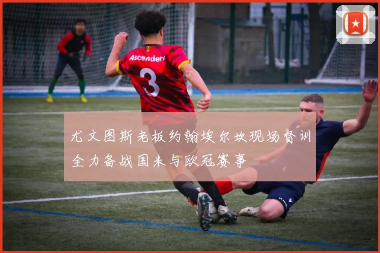 尤文图斯老板约翰埃尔坎现场督训全力备战国米与欧冠赛事